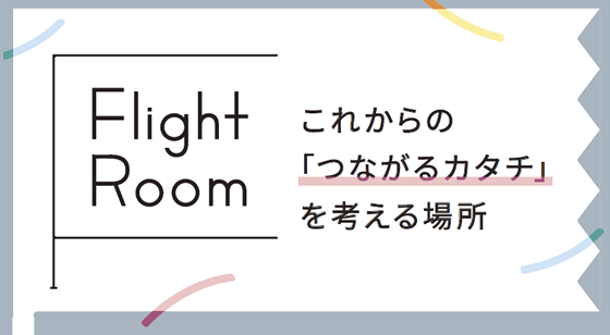 これからの「つながるカタチ」を考える場所 FlightRoom