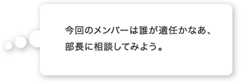 今回のメンバーは誰が適任かなあ、部長に相談してみよう。