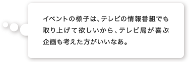 イベントの様子は、テレビの情報番組でも取り上げて欲しいから、テレビ局が喜ぶ企画も考えた方がいいなあ。