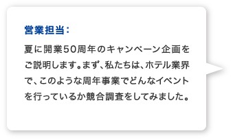 営業A：夏に開業50周年のキャンペーン企画をご説明します。まず、私たちは、ホテル業界で、このような周年事業でどんなイベントを行っているか競合調査をしてみました。