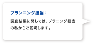 プランニング担当：調査結果に関しては、プラニング担当の私からご説明します。