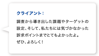 クライアント：調査から導き出した課題やターゲットの設定、そして、私たちには気づかなかった訴求ポイントまでとてもよかったよ。 ぜひ、よろしく！